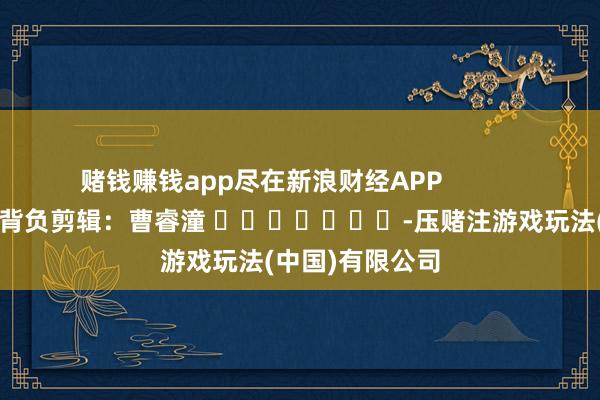 赌钱赚钱app尽在新浪财经APP 背负剪辑:曹睿潼 -压赌注游戏玩法(中国)有限公司