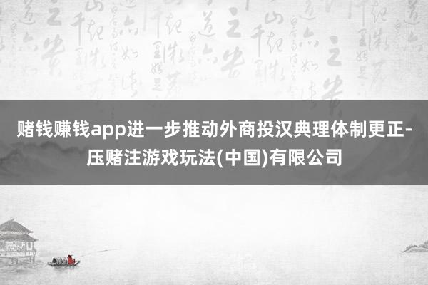 赌钱赚钱app进一步推动外商投汉典理体制更正-压赌注游戏玩法(中国)有限公司