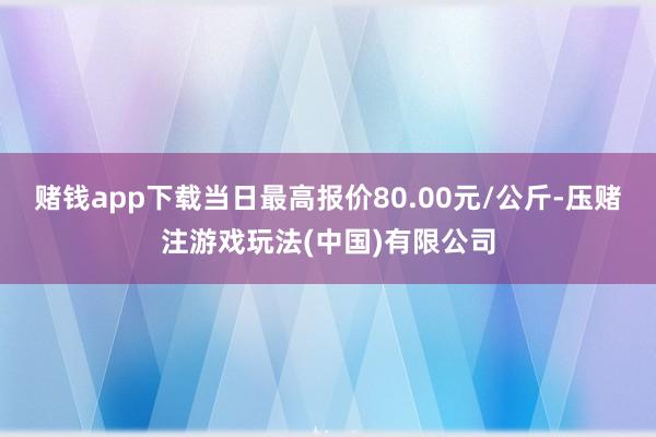 赌钱app下载当日最高报价80.00元/公斤-压赌注游戏玩法(中国)有限公司