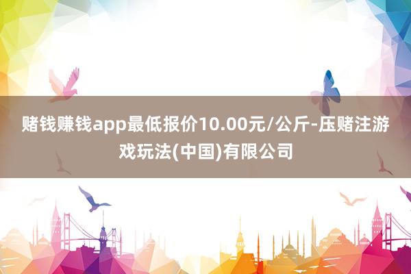 赌钱赚钱app最低报价10.00元/公斤-压赌注游戏玩法(中国)有限公司