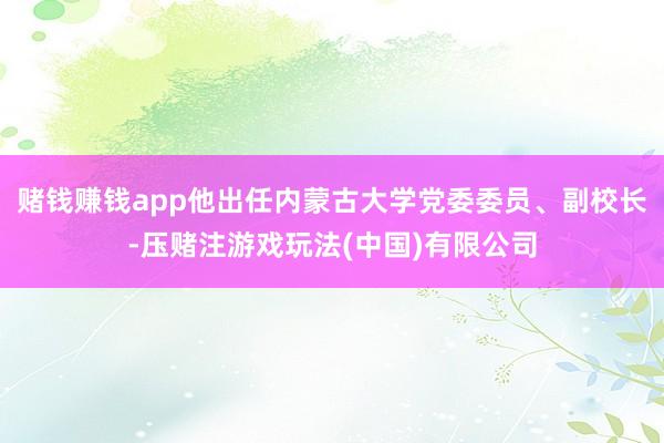 赌钱赚钱app他出任内蒙古大学党委委员、副校长-压赌注游戏玩法(中国)有限公司