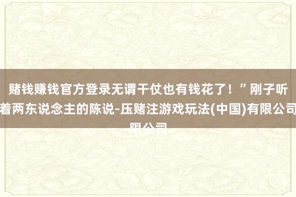 赌钱赚钱官方登录无谓干仗也有钱花了!”刚子听着两东说念主的陈说-压赌注游戏玩法(中国)有限公司