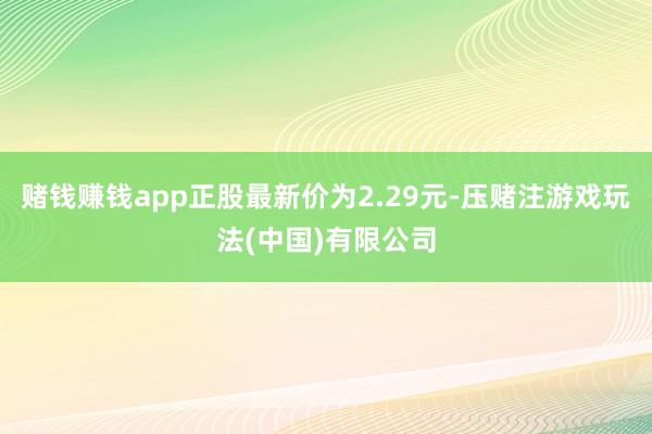 赌钱赚钱app正股最新价为2.29元-压赌注游戏玩法(中国)有限公司