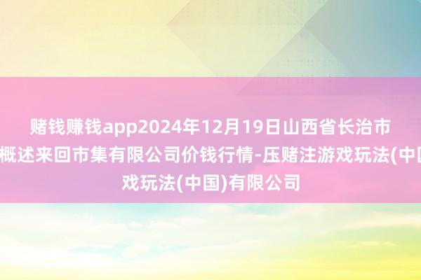 赌钱赚钱app2024年12月19日山西省长治市紫坊农家具概述来回市集有限公司价钱行情-压赌注游戏玩法(中国)有限公司