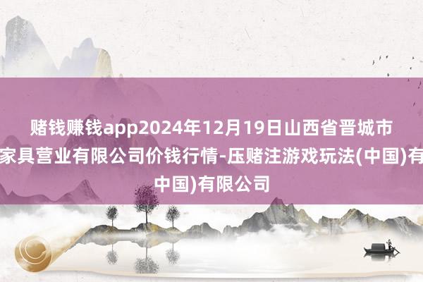 赌钱赚钱app2024年12月19日山西省晋城市绿欣农家具营业有限公司价钱行情-压赌注游戏玩法(中国)有限公司