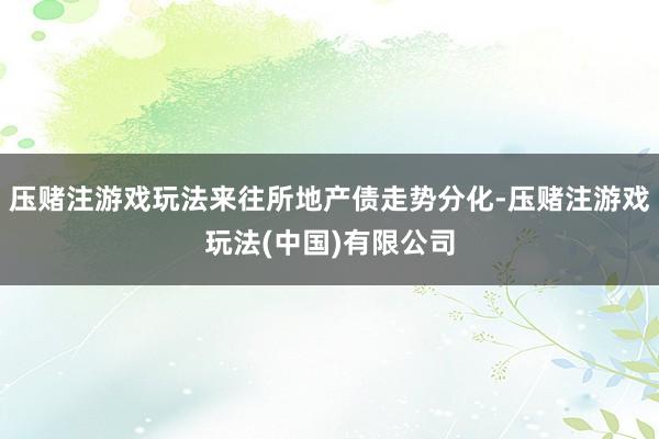 压赌注游戏玩法来往所地产债走势分化-压赌注游戏玩法(中国)有限公司