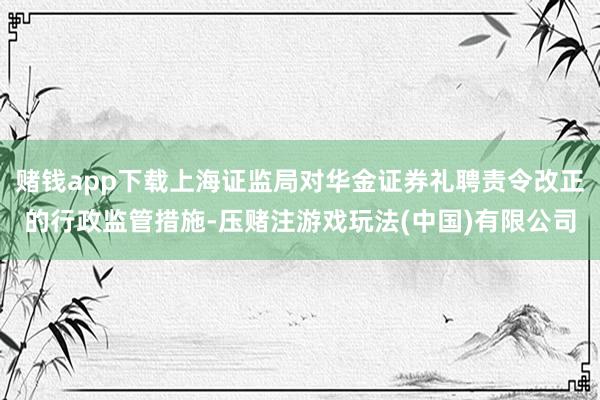 赌钱app下载上海证监局对华金证券礼聘责令改正的行政监管措施-压赌注游戏玩法(中国)有限公司