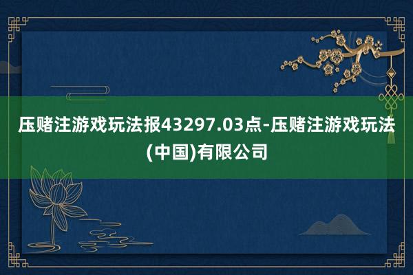 压赌注游戏玩法报43297.03点-压赌注游戏玩法(中国)有限公司
