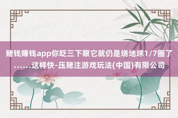 赌钱赚钱app你眨三下眼它就仍是绕地球1/7圈了……这样快-压赌注游戏玩法(中国)有限公司