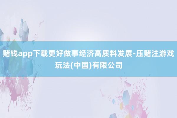 赌钱app下载更好做事经济高质料发展-压赌注游戏玩法(中国)有限公司