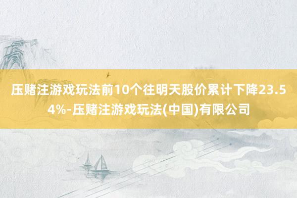 压赌注游戏玩法前10个往明天股价累计下降23.54%-压赌注游戏玩法(中国)有限公司