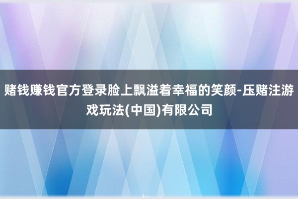 赌钱赚钱官方登录脸上飘溢着幸福的笑颜-压赌注游戏玩法(中国)有限公司