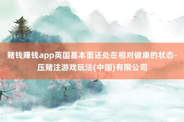赌钱赚钱app英国基本面还处在相对健康的状态-压赌注游戏玩法(中国)有限公司