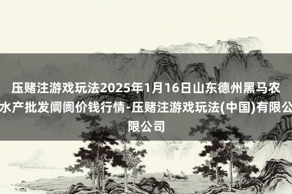 压赌注游戏玩法2025年1月16日山东德州黑马农贸水产批发阛阓价钱行情-压赌注游戏玩法(中国)有限公司