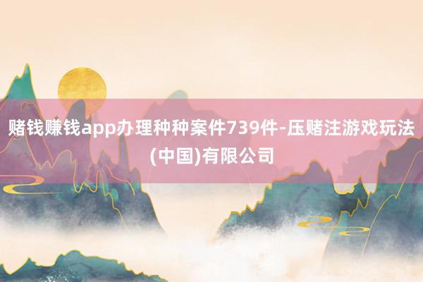 赌钱赚钱app办理种种案件739件-压赌注游戏玩法(中国)有限公司