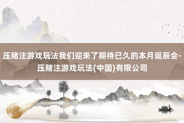 压赌注游戏玩法我们迎来了期待已久的本月诞辰会-压赌注游戏玩法(中国)有限公司