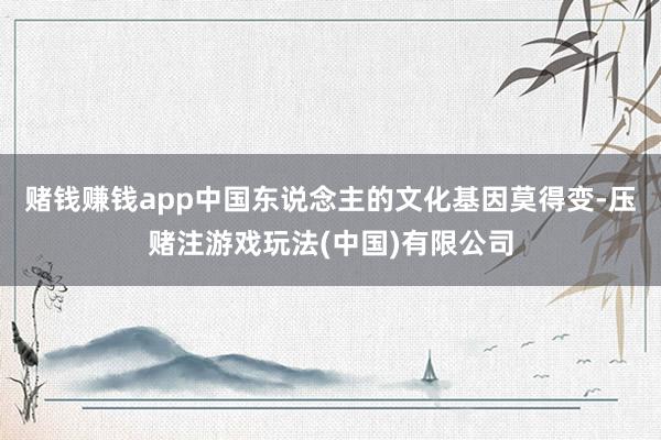 赌钱赚钱app中国东说念主的文化基因莫得变-压赌注游戏玩法(中国)有限公司