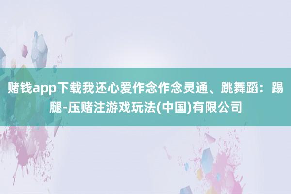 赌钱app下载我还心爱作念作念灵通、跳舞蹈：踢腿-压赌注游戏玩法(中国)有限公司