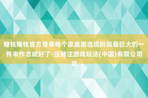 赌钱赚钱官方登录每个家庭遴选现阶段最巨大的一件来作念就好了-压赌注游戏玩法(中国)有限公司