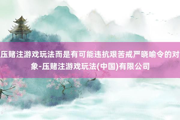 压赌注游戏玩法而是有可能违抗艰苦戒严晓喻令的对象-压赌注游戏玩法(中国)有限公司