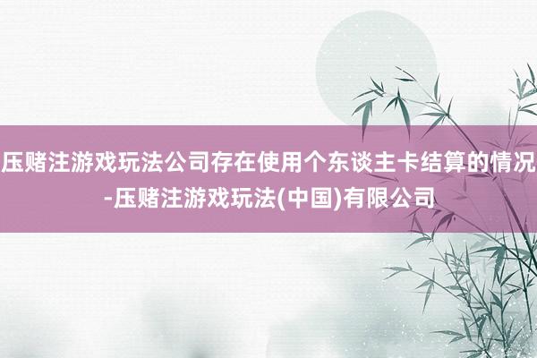 压赌注游戏玩法公司存在使用个东谈主卡结算的情况-压赌注游戏玩法(中国)有限公司