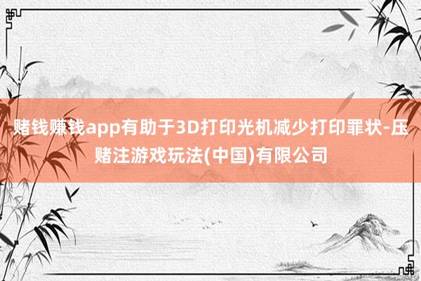 赌钱赚钱app有助于3D打印光机减少打印罪状-压赌注游戏玩法(中国)有限公司