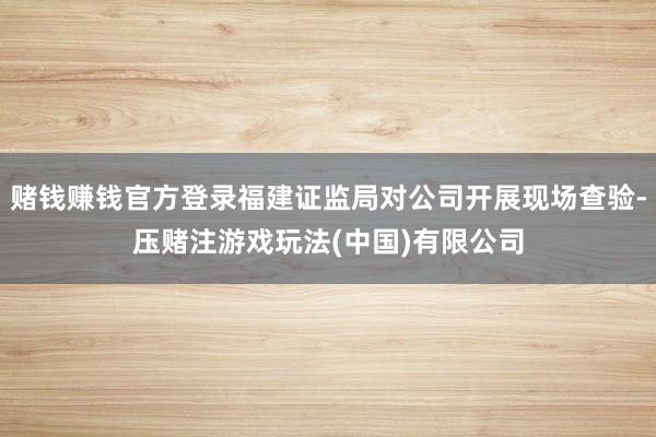 赌钱赚钱官方登录福建证监局对公司开展现场查验-压赌注游戏玩法(中国)有限公司