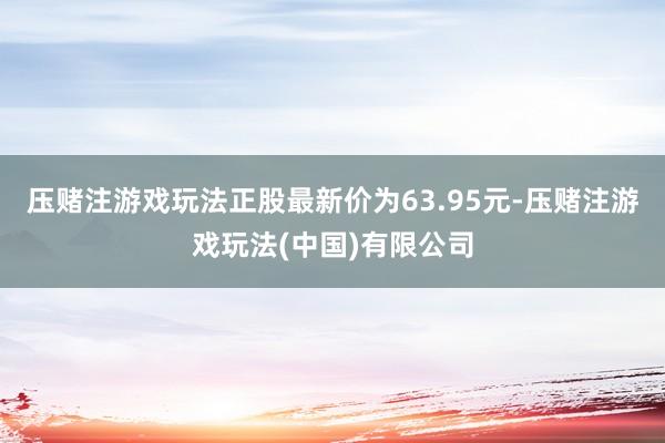 压赌注游戏玩法正股最新价为63.95元-压赌注游戏玩法(中国)有限公司