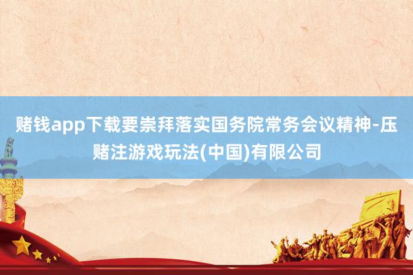 赌钱app下载要崇拜落实国务院常务会议精神-压赌注游戏玩法(中国)有限公司