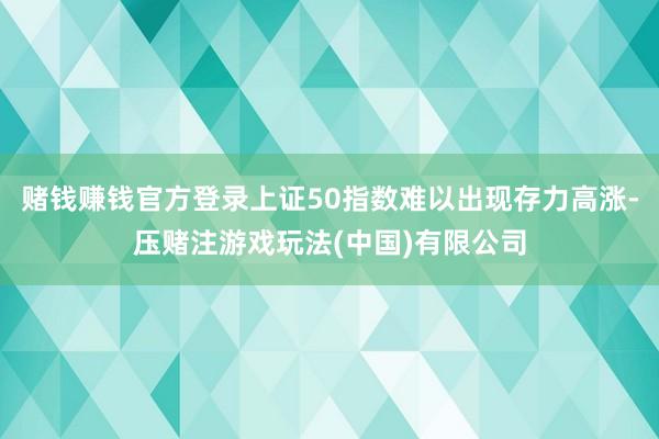 赌钱赚钱官方登录上证50指数难以出现存力高涨-压赌注游戏玩法(中国)有限公司