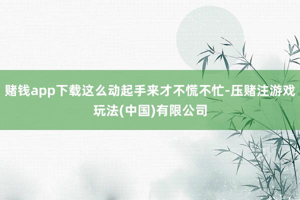 赌钱app下载这么动起手来才不慌不忙-压赌注游戏玩法(中国)有限公司