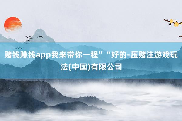 赌钱赚钱app我来带你一程”“好的-压赌注游戏玩法(中国)有限公司