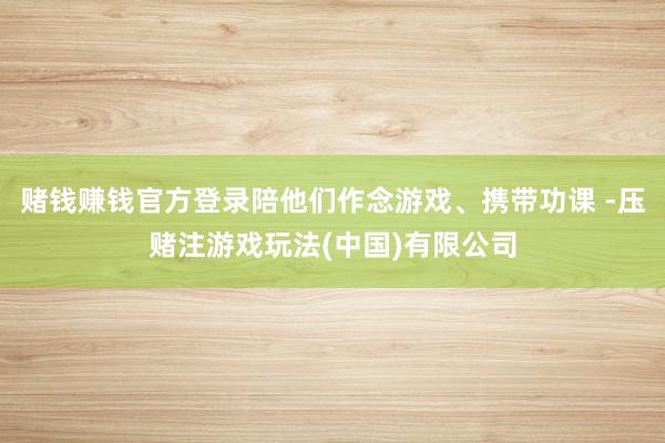 赌钱赚钱官方登录陪他们作念游戏、携带功课 -压赌注游戏玩法(中国)有限公司