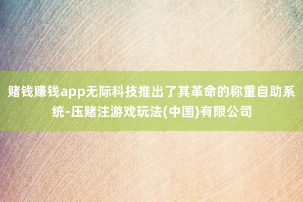 赌钱赚钱app无际科技推出了其革命的称重自助系统-压赌注游戏玩法(中国)有限公司