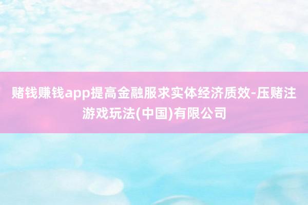赌钱赚钱app提高金融服求实体经济质效-压赌注游戏玩法(中国)有限公司