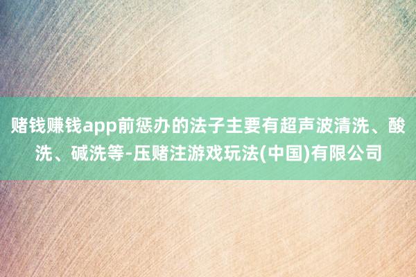 赌钱赚钱app前惩办的法子主要有超声波清洗、酸洗、碱洗等-压赌注游戏玩法(中国)有限公司