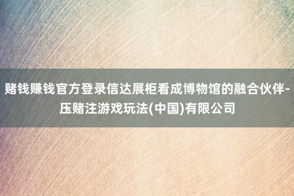 赌钱赚钱官方登录信达展柜看成博物馆的融合伙伴-压赌注游戏玩法(中国)有限公司