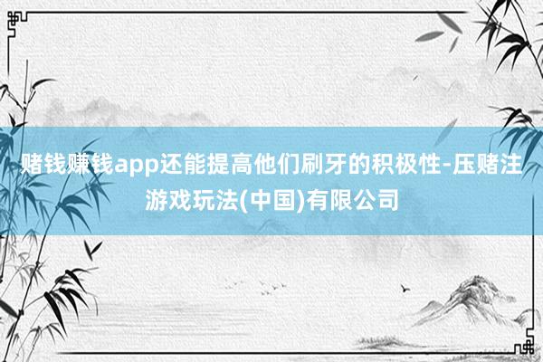 赌钱赚钱app还能提高他们刷牙的积极性-压赌注游戏玩法(中国)有限公司