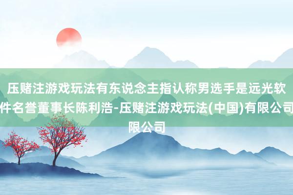 压赌注游戏玩法有东说念主指认称男选手是远光软件名誉董事长陈利浩-压赌注游戏玩法(中国)有限公司