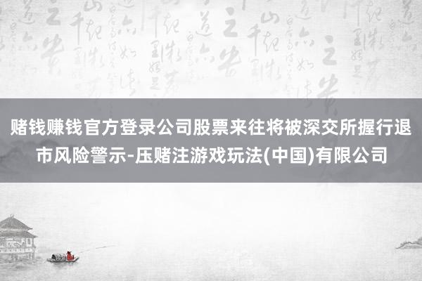 赌钱赚钱官方登录公司股票来往将被深交所握行退市风险警示-压赌注游戏玩法(中国)有限公司