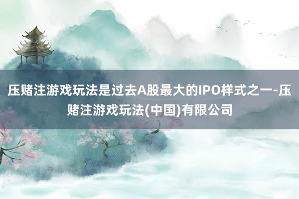 压赌注游戏玩法是过去A股最大的IPO样式之一-压赌注游戏玩法(中国)有限公司