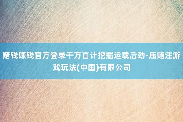 赌钱赚钱官方登录千方百计挖掘运载后劲-压赌注游戏玩法(中国)有限公司