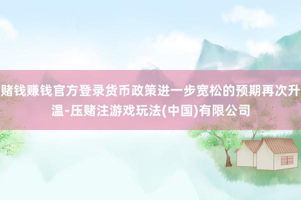 赌钱赚钱官方登录货币政策进一步宽松的预期再次升温-压赌注游戏玩法(中国)有限公司