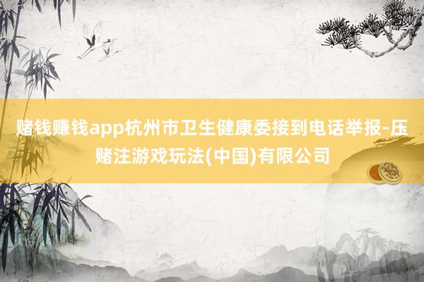 赌钱赚钱app杭州市卫生健康委接到电话举报-压赌注游戏玩法(中国)有限公司