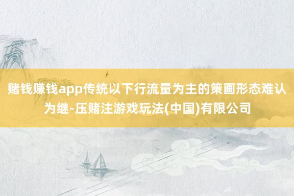 赌钱赚钱app传统以下行流量为主的策画形态难认为继-压赌注游戏玩法(中国)有限公司