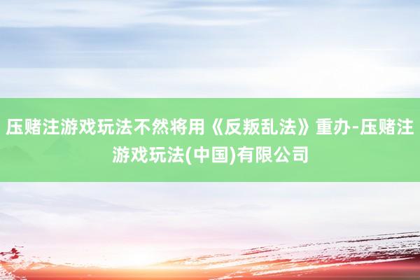 压赌注游戏玩法不然将用《反叛乱法》重办-压赌注游戏玩法(中国)有限公司