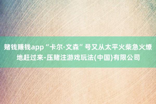赌钱赚钱app“卡尔·文森”号又从太平火柴急火燎地赶过来-压赌注游戏玩法(中国)有限公司