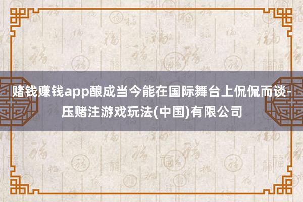 赌钱赚钱app酿成当今能在国际舞台上侃侃而谈-压赌注游戏玩法(中国)有限公司