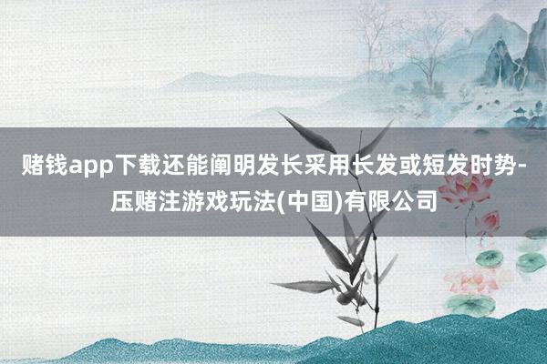 赌钱app下载还能阐明发长采用长发或短发时势-压赌注游戏玩法(中国)有限公司