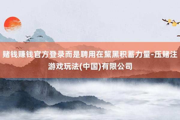 赌钱赚钱官方登录而是聘用在黧黑积蓄力量-压赌注游戏玩法(中国)有限公司
